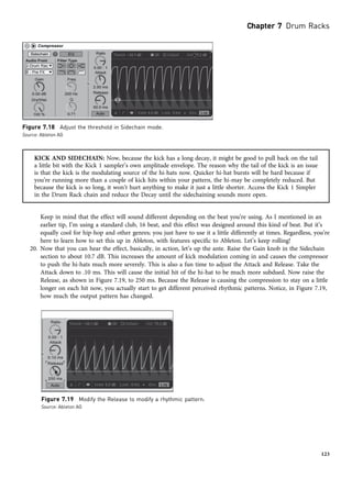 KICK AND SIDECHAIN: Now, because the kick has a long decay, it might be good to pull back on the tail
a little bit with the Kick 1 sampler’s own amplitude envelope. The reason why the tail of the kick is an issue
is that the kick is the modulating source of the hi-hats now. Quicker hi-hat bursts will be hard because if
you’re running more than a couple of kick hits within your pattern, the hi-may be completely reduced. But
because the kick is so long, it won’t hurt anything to make it just a little shorter. Access the Kick 1 Simpler
in the Drum Rack chain and reduce the Decay until the sidechaining sounds more open.
Keep in mind that the effect will sound different depending on the beat you’re using. As I mentioned in an
earlier tip, I’m using a standard club, 16 beat, and this effect was designed around this kind of beat. But it’s
equally cool for hip-hop and other genres; you just have to use it a little differently at times. Regardless, you’re
here to learn how to set this up in Ableton, with features specific to Ableton. Let’s keep rolling!
20. Now that you can hear the effect, basically, in action, let’s up the ante. Raise the Gain knob in the Sidechain
section to about 10.7 dB. This increases the amount of kick modulation coming in and causes the compressor
to push the hi-hats much more severely. This is also a fun time to adjust the Attack and Release. Take the
Attack down to .10 ms. This will cause the initial hit of the hi-hat to be much more subdued. Now raise the
Release, as shown in Figure 7.19, to 250 ms. Because the Release is causing the compression to stay on a little
longer on each hit now, you actually start to get different perceived rhythmic patterns. Notice, in Figure 7.19,
how much the output pattern has changed.
Figure 7.18 Adjust the threshold in Sidechain mode.
Source: Ableton AG
Figure 7.19 Modify the Release to modify a rhythmic pattern.
Source: Ableton AG
Chapter 7 Drum Racks
123
 