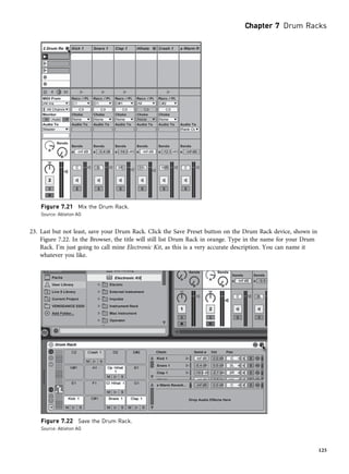 23. Last but not least, save your Drum Rack. Click the Save Preset button on the Drum Rack device, shown in
Figure 7.22. In the Browser, the title will still list Drum Rack in orange. Type in the name for your Drum
Rack. I’m just going to call mine Electronic Kit, as this is a very accurate description. You can name it
whatever you like.
Figure 7.21 Mix the Drum Rack.
Source: Ableton AG
Figure 7.22 Save the Drum Rack.
Source: Ableton AG
Chapter 7 Drum Racks
125
 