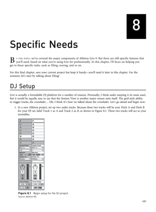 8
Specific Needs
B Y THIS POINT, we’ve covered the major components of Ableton Live 9. But there are still specific features that
you’ll need, based on what you’re using Live for professionally. In this chapter, I’ll focus on helping you
get to those specific tasks, such as DJing, scoring, and so on.
For this final chapter, save your current project but keep it handy—you’ll need it later in this chapter. For the
moment, let’s start by talking about DJing!
DJ Setup
Live is actually a formidable DJ platform for a number of reasons. Personally, I think audio warping is its main asset.
But it would be equally easy to say that the Session View is another major reason unto itself. The grid-style ability
to trigger tracks, the crossfader… Oh, I think it’s time we talked about the crossfader. Let’s go ahead and begin now.
1. In a new Ableton project, set up two audio tracks. Because these two tracks will be your Deck A and Deck B
for your DJ set, label Track 1 as A and Track 2 as B, as shown in Figure 8.1. These two tracks will act as your
turntables.
Figure 8.1 Begin setup for the DJ project.
Source: Ableton AG
127
 