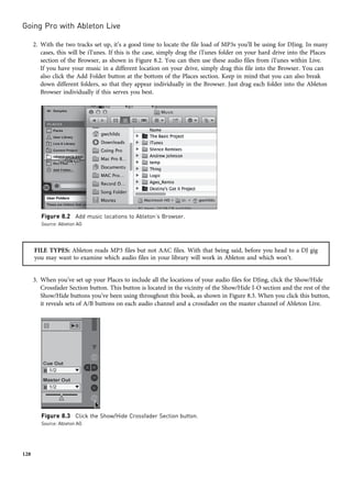 2. With the two tracks set up, it’s a good time to locate the file load of MP3s you’ll be using for DJing. In many
cases, this will be iTunes. If this is the case, simply drag the iTunes folder on your hard drive into the Places
section of the Browser, as shown in Figure 8.2. You can then use these audio files from iTunes within Live.
If you have your music in a different location on your drive, simply drag this file into the Browser. You can
also click the Add Folder button at the bottom of the Places section. Keep in mind that you can also break
down different folders, so that they appear individually in the Browser. Just drag each folder into the Ableton
Browser individually if this serves you best.
FILE TYPES: Ableton reads MP3 files but not AAC files. With that being said, before you head to a DJ gig
you may want to examine which audio files in your library will work in Ableton and which won’t.
3. When you’ve set up your Places to include all the locations of your audio files for DJing, click the Show/Hide
Crossfader Section button. This button is located in the vicinity of the Show/Hide I-O section and the rest of the
Show/Hide buttons you’ve been using throughout this book, as shown in Figure 8.3. When you click this button,
it reveals sets of A/B buttons on each audio channel and a crossfader on the master channel of Ableton Live.
Figure 8.2 Add music locations to Ableton’s Browser.
Source: Ableton AG
Figure 8.3 Click the Show/Hide Crossfader Section button.
Source: Ableton AG
Going Pro with Ableton Live
128
 