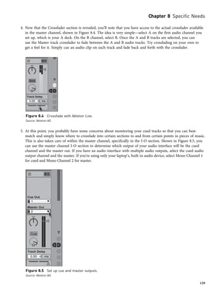 4. Now that the Crossfader section is revealed, you’ll note that you have access to the actual crossfader available
in the master channel, shown in Figure 8.4. The idea is very simple—select A on the first audio channel you
set up, which is your A deck. On the B channel, select B. Once the A and B tracks are selected, you can
use the Master track crossfader to fade between the A and B audio tracks. Try crossfading on your own to
get a feel for it. Simply cue an audio clip on each track and fade back and forth with the crossfader.
5. At this point, you probably have some concerns about monitoring your cued tracks so that you can beat-
match and simply know where to crossfade into certain sections to and from certain points in pieces of music.
This is also taken care of within the master channel, specifically in the I-O section. Shown in Figure 8.5, you
can use the master channel I-O section to determine which output of your audio interface will be the cued
channel and the master out. If you have an audio interface with multiple audio outputs, select the cued audio
output channel and the master. If you’re using only your laptop’s, built-in audio device, select Mono Channel 1
for cued and Mono Channel 2 for master.
Figure 8.5 Set up cue and master outputs.
Source: Ableton AG
Figure 8.4 Crossfade with Ableton Live.
Source: Ableton AG
Chapter 8 Specific Needs
129
 