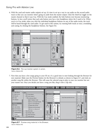 6. With the cued and master audio outputs set up, it’s time to set up a way to cue audio on the second audio
track so that you can monitor what’s going on aside from the master output. Click the Solo/Cue toggle on the
master channel so that it says Cue. With the Cue mode enabled, the Solo buttons now become monitoring
buttons. In fact, you’ll notice that each solo button now has a tiny headphone where the S used to be. When
you’re in Cue mode, when you click the individual headphone buttons on any of the audio tracks, the track
will be heard through the cued audio. To get used to this system, try running both tracks at once, crossfading
and cueing, by clicking the headphone buttons. See Figure 8.6.
7. Now that you have a few songs going in your DJ set, it’s a good time to start looking through the Browser for
new material. Make sure the Preview button (in the Browser) is clicked, as shown in Figure 8.7, and click on
another song file within the Browser. This will cause the selected song to play in your cue monitor but not
your master out. Once you decide you have a song you like, drag it into a clip slot.
Figure 8.6 The cue monitor system in action.
Source: Ableton AG
Figure 8.7 Preview song material in the Browser.
Source: Ableton AG
Going Pro with Ableton Live
130
 
