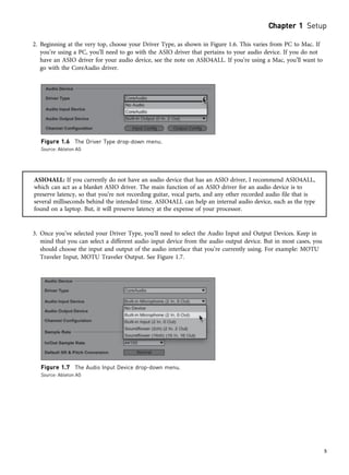 2. Beginning at the very top, choose your Driver Type, as shown in Figure 1.6. This varies from PC to Mac. If
you’re using a PC, you’ll need to go with the ASIO driver that pertains to your audio device. If you do not
have an ASIO driver for your audio device, see the note on ASIO4ALL. If you’re using a Mac, you’ll want to
go with the CoreAudio driver.
ASIO4ALL: If you currently do not have an audio device that has an ASIO driver, I recommend ASIO4ALL,
which can act as a blanket ASIO driver. The main function of an ASIO driver for an audio device is to
preserve latency, so that you’re not recording guitar, vocal parts, and any other recorded audio file that is
several milliseconds behind the intended time. ASIO4ALL can help an internal audio device, such as the type
found on a laptop. But, it will preserve latency at the expense of your processor.
3. Once you’ve selected your Driver Type, you’ll need to select the Audio Input and Output Devices. Keep in
mind that you can select a different audio input device from the audio output device. But in most cases, you
should choose the input and output of the audio interface that you’re currently using. For example: MOTU
Traveler Input, MOTU Traveler Output. See Figure 1.7.
Figure 1.6 The Driver Type drop-down menu.
Source: Ableton AG
Figure 1.7 The Audio Input Device drop-down menu.
Source: Ableton AG
Chapter 1 Setup
5
 