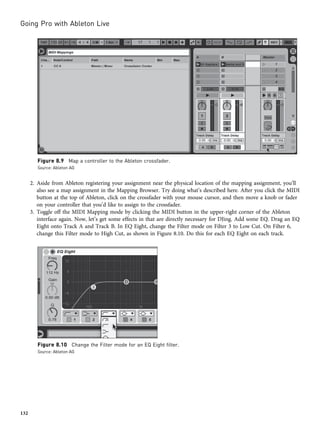 2. Aside from Ableton registering your assignment near the physical location of the mapping assignment, you’ll
also see a map assignment in the Mapping Browser. Try doing what’s described here. After you click the MIDI
button at the top of Ableton, click on the crossfader with your mouse cursor, and then move a knob or fader
on your controller that you’d like to assign to the crossfader.
3. Toggle off the MIDI Mapping mode by clicking the MIDI button in the upper-right corner of the Ableton
interface again. Now, let’s get some effects in that are directly necessary for DJing. Add some EQ. Drag an EQ
Eight onto Track A and Track B. In EQ Eight, change the Filter mode on Filter 3 to Low Cut. On Filter 6,
change this Filter mode to High Cut, as shown in Figure 8.10. Do this for each EQ Eight on each track.
Figure 8.9 Map a controller to the Ableton crossfader.
Source: Ableton AG
Figure 8.10 Change the Filter mode for an EQ Eight filter.
Source: Ableton AG
Going Pro with Ableton Live
132
 