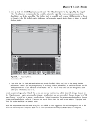 4. Now, go back into MIDI Mapping mode and select Filter 3 by clicking on it in EQ Eight. Map the Freq of
Filter 3 to a knob on your controller that would be suitable for rapid EQ sweeps. After you’ve done this,
click Filter 6 and do the same. Map Filter 6’s Freq knob to a suitable knob on your MIDI controller, as shown
in Figure 8.11. Do this for both tracks. Make sure you’re mapping separate knobs, faders, or sliders to each of
the Freq knobs.
5. From here, you can easily add some sends and returns that have effects you’d like to use during your DJ
performance. There’s also the great possibility of recording your DJ performance in Session View over into the
Arrangement View, as you did in an earlier chapter. This is a way to have some fun and then go back and
refine your automation, and so on.
Live is an extremely powerful DJ tool. But as you can see, you want to spend a little time with it to get it ready for
live DJ performance. I highly recommend setting up a template that you can use regularly if you’re doing a lot of DJ
gigs. Chapter 1 covered how to set up a template in the Default Song section. But, you can also just make an Ableton
project that has all of your preferred DJ settings and save it. Then, when you need to start another DJ project, build
from this project and save it as another name.
Now that we’ve spent some time with DJing, let’s take a look at some suggestions for another important role in the
musician community: the composer. We’ll look at some valuable functionality in Ableton Live for composers.
Figure 8.11 Mapping filters.
Source: Ableton AG
Chapter 8 Specific Needs
133
 