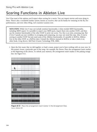 Scoring Functions in Ableton Live
Live 9 has most of the options you’d expect when scoring for a movie. You can import movies and score along to
them. There’s also a wonderful marker system, known as Locators, that can be handy for remixing on the fly, live
performances, and even when DJing. Let’s examine Locators now.
NOTATION: While Live 9 may not include notation functionality, it does include MIDI functionality,
including MIDI export. It is possible to export your MIDI parts, import them into another DAW, and then
use the notation functionality of the other DAW to print out scores. Yes, this is an extra, annoying step. But
if Live 9 speeds up your workflow in arranging and composing, you may not mind this step. Also, if you’re
scoring in another DAW but just need some of the Ableton functionality, it’s possible to ReWire Ableton
Live to the other DAW as a ReWire slave. Consult the Ableton manual on ReWire or take a look at my
other book, Using Rewire: Skill Pack (Course Technology PTR, 2008).
1. Open the first music that we did together, or load a music project you’ve been working with on your own. In
this project, locate a particular part of the song—for example, the chorus. Place the arrangement insert marker
at the beginning of the chorus. To refresh your memory, the arrangement insert marker is the pulsing orange
line. See Figure 8.12.
Figure 8.12 Place the arrangement insert marker in the Arrangement View.
Source: Ableton AG
Going Pro with Ableton Live
134
 