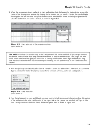 2. When the arrangement insert marker is in place and pulsing, find the Locator Set button in the upper-right
corner of the Arrangement window. By clicking the Set button, you can install a Locator that can be labeled
and triggered for fast execution and quick information on when specific events occur in your performance.
Click the button now and create a marker, as shown in Figure 8.13.
LOCATORS: Locators can be used only in the Arrangement View. There would be no place to put them in
the Session View! Locators work very similarly to markers, as they are known in Pro Tools, Logic Pro, and
so on, in the sense that they give you visual cues to identify where certain events begin and end in a song.
But, they also have some other cool functionality for remixing and live performance, as you’ll find out in this
chapter.
3. Now that you’ve placed a Locator, let’s name it. Select the Locator and then use the Command/Ctrl+R shortcut.
Type in a name that fits the description, such as Verse, Chorus 1, Chorus 2, and so on. See Figure 8.14.
4. Now that a Locator is in place and labeled, you may want to include some more information about this section
of the performance for other collaborators. If you right-click on the Locator you installed, you’ll get an Edit
Info Text option in the contextual menu. Select this option now, as shown in Figure 8.15.
Figure 8.13 Place a Locator in the Arrangement View.
Source: Ableton AG
Figure 8.14 Label a Locator.
Source: Ableton AG
Chapter 8 Specific Needs
135
 