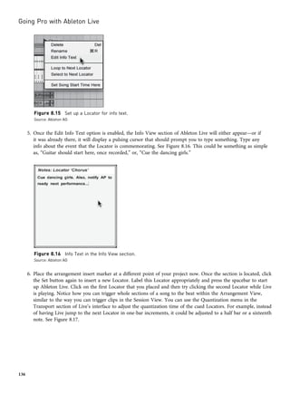 5. Once the Edit Info Text option is enabled, the Info View section of Ableton Live will either appear—or if
it was already there, it will display a pulsing cursor that should prompt you to type something. Type any
info about the event that the Locator is commemorating. See Figure 8.16. This could be something as simple
as, “Guitar should start here, once recorded,” or, “Cue the dancing girls.”
6. Place the arrangement insert marker at a different point of your project now. Once the section is located, click
the Set button again to insert a new Locator. Label this Locator appropriately and press the spacebar to start
up Ableton Live. Click on the first Locator that you placed and then try clicking the second Locator while Live
is playing. Notice how you can trigger whole sections of a song to the beat within the Arrangement View,
similar to the way you can trigger clips in the Session View. You can use the Quantization menu in the
Transport section of Live’s interface to adjust the quantization time of the cued Locators. For example, instead
of having Live jump to the next Locator in one-bar increments, it could be adjusted to a half bar or a sixteenth
note. See Figure 8.17.
Figure 8.15 Set up a Locator for info text.
Source: Ableton AG
Figure 8.16 Info Text in the Info View section.
Source: Ableton AG
Going Pro with Ableton Live
136
 