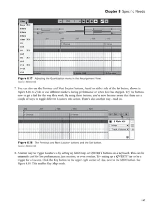 7. You can also use the Previous and Next Locator buttons, found on either side of the Set button, shown in
Figure 8.18, to cycle or cue different markers during performance or when Live has stopped. Try the buttons
now to get a feel for the way they work. By using these buttons, you’ve now become aware that there are a
couple of ways to toggle different Locators into action. There’s also another way—read on.
8. Another way to trigger Locators is by setting up MIDI keys or QWERTY buttons on a keyboard. This can be
extremely cool for live performances, jam sessions, or even remixes. Try setting up a QWERTY key to be a
trigger for a Locator. Click the Key button in the upper-right corner of Live, next to the MIDI button. See
Figure 8.19. This enables Key Map mode.
Figure 8.17 Adjusting the Quantization menu in the Arrangement View.
Source: Ableton AG
Figure 8.18 The Previous and Next Locator buttons and the Set button.
Source: Ableton AG
Chapter 8 Specific Needs
137
 