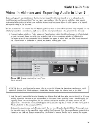 Video in Ableton and Exporting Audio in Live 9
Before we begin, it’s important to note that not just any video file will work. It needs to be in a format Apple
QuickTime can read. Because QuickTime can export many different video file types, it might be a good idea to
experiment before you spend a long time rendering an extremely long movie. Photo JPEG is reputed to be a good
setting that is easy on the processor.
For the moment, let’s add a movie file into Ableton, just to see how it’s done. Do a search on your computer and see
whether you can find a video (.mov, .mp4, and so on) file. Once you’ve located a file, proceed to the first step.
1. From an Explorer window, a Finder window, a Places location within the Ableton Browser, or iPhoto (which
is what I’m using), drag a movie file onto an audio track in the Arrangement window of Ableton Live
(see Figure 8.21). In the Arrangement View, the video will appear as audio. After the video is fully imported,
the Video window, as it’s known in Ableton, will appear, showing your video.
iPHOTO: Keep in mind that just because a video is accepted in iPhoto, that doesn’t necessarily mean it will
work with Ableton Live. iPhoto supports a larger video file type range. But it never hurts to try, right?
2. Now that you’ve successfully brought the video into Ableton, let’s talk about what you can do with it. Warping
actually is possible, for those of you who just love to experiment. But it generally causes a lot of skipping and
repeating audio. You can bring video into the Session View as well. However, the Video window will not
appear in the Session View, and video will appear only as an audio clip. So, to sum it up, video works great in
Ableton, but only in the Arrangement View.
You can trim, cut, separate, and edit video exactly the way you edit audio clips in Ableton. Trimming is easy.
Just move the cursor to the edge of the video, until the ] or [ appears. Once the cursor changes to one of these
characters, just click and drag the corner of the clip. Instead of moving the clip, you’re resizing. To separate
Figure 8.21 Drag a .mov into Live from iPhoto.
Source: Ableton AG
Chapter 8 Specific Needs
139
 
