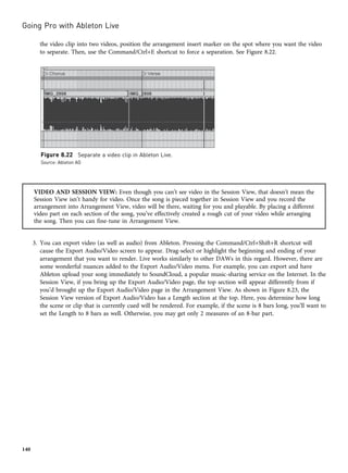 the video clip into two videos, position the arrangement insert marker on the spot where you want the video
to separate. Then, use the Command/Ctrl+E shortcut to force a separation. See Figure 8.22.
VIDEO AND SESSION VIEW: Even though you can’t see video in the Session View, that doesn’t mean the
Session View isn’t handy for video. Once the song is pieced together in Session View and you record the
arrangement into Arrangement View, video will be there, waiting for you and playable. By placing a different
video part on each section of the song, you’ve effectively created a rough cut of your video while arranging
the song. Then you can fine-tune in Arrangement View.
3. You can export video (as well as audio) from Ableton. Pressing the Command/Ctrl+Shift+R shortcut will
cause the Export Audio/Video screen to appear. Drag-select or highlight the beginning and ending of your
arrangement that you want to render. Live works similarly to other DAWs in this regard. However, there are
some wonderful nuances added to the Export Audio/Video menu. For example, you can export and have
Ableton upload your song immediately to SoundCloud, a popular music-sharing service on the Internet. In the
Session View, if you bring up the Export Audio/Video page, the top section will appear differently from if
you’d brought up the Export Audio/Video page in the Arrangement View. As shown in Figure 8.23, the
Session View version of Export Audio/Video has a Length section at the top. Here, you determine how long
the scene or clip that is currently cued will be rendered. For example, if the scene is 8 bars long, you’ll want to
set the Length to 8 bars as well. Otherwise, you may get only 2 measures of an 8-bar part.
Figure 8.22 Separate a video clip in Ableton Live.
Source: Ableton AG
Going Pro with Ableton Live
140
 