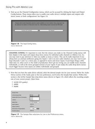 4. Next up are the Channel Configuration menus, which can be accessed by clicking the Input and Output
Config buttons. These menus allow you to enable your audio device’s multiple inputs and outputs with
stereo, mono, or both configurations. See Figure 1.8.
CHANNEL CONFIG: It’s important to note that the choices you make in the Channel Config menus will
later display in the input and output drop-down menus for individual audio channels in Ableton Live. So,
you may want to pay attention to what you enable as mono or stereo. This can be really important if you
always have an external synthesizer going into Inputs 1 and 2 on your audio interface; you may want to just
keep Channels 1 and 2 as a stereo pair, as opposed to stereo and mono inputs. It just keeps things a little
tidier later on, when you’re in the midst of production. Don’t get me wrong; you can enable mono channels
individually, as well as the stereo grouped versions of your inputs. It just makes the audio drop-down menus
much bigger because extra inputs are added, individually and grouped.
5. Now that you have the audio device selected, select the desired sample rate for your sessions. Below the Audio
Device section of the Audio pane in the Live preferences, you’ll notice the Sample Rate section. Within this
section is the In/Out Sample Rate drop-down menu (shown in Figure 1.9), which affects the recording sample
rate of your current project. Select from:
w 44100 (CD quality)
w 48000
w 96000
Figure 1.8 The Input Config menu.
Source: Ableton AG
Figure 1.9 The Sample Rate selections for Live in the Preferences menu.
Source: Ableton AG
Going Pro with Ableton Live
6
 