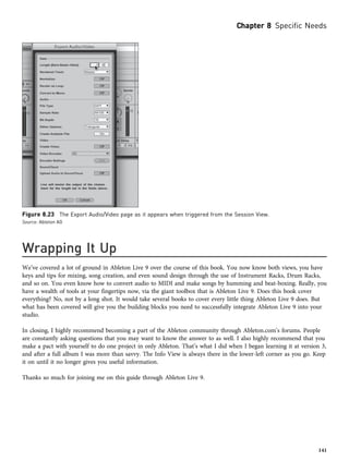 Wrapping It Up
We’ve covered a lot of ground in Ableton Live 9 over the course of this book. You now know both views, you have
keys and tips for mixing, song creation, and even sound design through the use of Instrument Racks, Drum Racks,
and so on. You even know how to convert audio to MIDI and make songs by humming and beat-boxing. Really, you
have a wealth of tools at your fingertips now, via the giant toolbox that is Ableton Live 9. Does this book cover
everything? No, not by a long shot. It would take several books to cover every little thing Ableton Live 9 does. But
what has been covered will give you the building blocks you need to successfully integrate Ableton Live 9 into your
studio.
In closing, I highly recommend becoming a part of the Ableton community through Ableton.com’s forums. People
are constantly asking questions that you may want to know the answer to as well. I also highly recommend that you
make a pact with yourself to do one project in only Ableton. That’s what I did when I began learning it at version 3,
and after a full album I was more than savvy. The Info View is always there in the lower-left corner as you go. Keep
it on until it no longer gives you useful information.
Thanks so much for joining me on this guide through Ableton Live 9.
Figure 8.23 The Export Audio/Video page as it appears when triggered from the Session View.
Source: Ableton AG
Chapter 8 Specific Needs
141
 