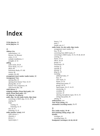 Index
32-bit plug-ins, 14
64-bit plug-ins, 14
A
Ableton Live
authorization, 1–4
Browser. See Browser
colors, 11–12
multiple installations, 4
strengths of, 54
adding
audio tracks, 28–29
Drum Racks, 113, 117
effects, 80
Instrument Racks, 97–100
returns, 80
samples, 98–100
arrangement insert marker (audio tracks), 32
Arrangement View
opening files, 22
opening from Session View, 52–53
playing files, 22–23
Session View comparison, 49
video/movie files, 140
ASIO drivers, 5
assigning samples (Drum Rack pads), 114
attack (Drum Rack pads), 123
AU plug-ins. See plug-ins
audio clips. See also audio tracks; clips; loops
converting to MIDI clips, 33–35, 39–40
copying, 42
loops
creating, 33
trimming, 32, 41
size, 32, 41
trimming, 32, 41
audio interface (setup), 4–8
ASIO drivers, 5
channels, 6
drivers, 5
input/output, 5
latency, 7–8
pitch, 7
sample rate, 6–7
audio tracks. See also audio clips; tracks
arrangement insert marker, 32
bass, 39–40
converting from MIDI tracks, 47
converting to MIDI tracks, 33–35, 39–40, 48–49
creating, 27
drums, 33–35
effects, 28–29
groups, 41
instruments, 29
muting, 34
naming, 40
playing, 32
plug-ins, 29
recording
additional takes, 57
bass, 39
click tracks, 31
drums, 31–32
editing loop points, 57
groups, 58–59
input/output, 30, 47, 54–55
monitoring, 31
overdubs, 58
overview, 29
selecting microphone input, 30–31, 55
setting loop points, 56
soloing, 34
authorization, 1–4
Auto Warp setting, 131
automation (recording tracks), 71–77
B
bass (audio tracks), 39–40
beat-matching (DJing setup), 129
benefits
envelopes, 64
recording loops, 54
breakpoints (envelopes), 64–66, 68–69
143
 