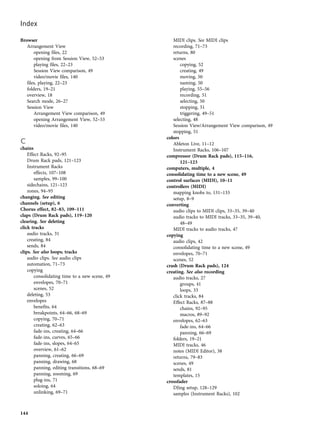 Browser
Arrangement View
opening files, 22
opening from Session View, 52–53
playing files, 22–23
Session View comparison, 49
video/movie files, 140
files, playing, 22–23
folders, 19–21
overview, 18
Search mode, 26–27
Session View
Arrangement View comparison, 49
opening Arrangement View, 52–53
video/movie files, 140
C
chains
Effect Racks, 92–95
Drum Rack pads, 121–123
Instrument Racks
effects, 107–108
samples, 99–100
sidechains, 121–123
zones, 94–95
changing. See editing
channels (setup), 6
Chorus effect, 82–83, 109–111
claps (Drum Rack pads), 119–120
clearing. See deleting
click tracks
audio tracks, 31
creating, 84
sends, 84
clips. See also loops; tracks
audio clips. See audio clips
automation, 71–73
copying
consolidating time to a new scene, 49
envelopes, 70–71
scenes, 52
deleting, 53
envelopes
benefits, 64
breakpoints, 64–66, 68–69
copying, 70–71
creating, 62–63
fade-ins, creating, 64–66
fade-ins, curves, 65–66
fade-ins, slopes, 64–65
overview, 61–62
panning, creating, 66–69
panning, drawing, 68
panning, editing transitions, 68–69
panning, zooming, 69
plug-ins, 71
soloing, 64
unlinking, 69–71
MIDI clips. See MIDI clips
recording, 71–73
returns, 80
scenes
copying, 52
creating, 49
moving, 50
naming, 50
playing, 55–56
recording, 51
selecting, 50
stopping, 51
triggering, 49–51
selecting, 48
Session View/Arrangement View comparison, 49
stopping, 51
colors
Ableton Live, 11–12
Instrument Racks, 106–107
compressor (Drum Rack pads), 115–116,
121–123
computers, multiple, 4
consolidating time to a new scene, 49
control surfaces (MIDI), 10–11
controllers (MIDI)
mapping knobs to, 131–133
setup, 8–9
converting
audio clips to MIDI clips, 33–35, 39–40
audio tracks to MIDI tracks, 33–35, 39–40,
48–49
MIDI tracks to audio tracks, 47
copying
audio clips, 42
consolidating time to a new scene, 49
envelopes, 70–71
scenes, 52
crash (Drum Rack pads), 124
creating. See also recording
audio tracks, 27
groups, 41
loops, 33
click tracks, 84
Effect Racks, 87–88
chains, 92–95
macros, 89–92
envelopes, 62–63
fade-ins, 64–66
panning, 66–69
folders, 19–21
MIDI tracks, 46
notes (MIDI Editor), 38
returns, 79–83
scenes, 49
sends, 81
templates, 15
crossfader
DJing setup, 128–129
samples (Instrument Racks), 102
Index
144
 