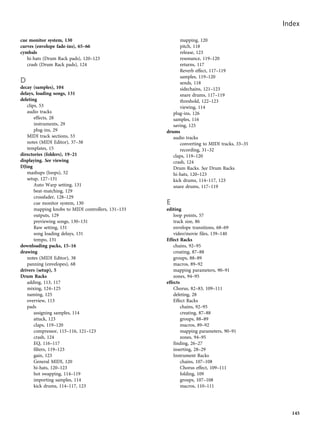 cue monitor system, 130
curves (envelope fade-ins), 65–66
cymbals
hi-hats (Drum Rack pads), 120–123
crash (Drum Rack pads), 124
D
decay (samples), 104
delays, loading songs, 131
deleting
clips, 53
audio tracks
effects, 28
instruments, 29
plug-ins, 29
MIDI track sections, 53
notes (MIDI Editor), 37–38
templates, 15
directories (folders), 19–21
displaying. See viewing
DJing
mashups (loops), 52
setup, 127–131
Auto Warp setting, 131
beat-matching, 129
crossfader, 128–129
cue monitor system, 130
mapping knobs to MIDI controllers, 131–133
outputs, 129
previewing songs, 130–131
Raw setting, 131
song loading delays, 131
tempo, 131
downloading packs, 15–16
drawing
notes (MIDI Editor), 38
panning (envelopes), 68
drivers (setup), 5
Drum Racks
adding, 113, 117
mixing, 124–125
naming, 125
overview, 113
pads
assigning samples, 114
attack, 123
claps, 119–120
compressor, 115–116, 121–123
crash, 124
EQ, 116–117
filters, 119–123
gain, 123
General MIDI, 120
hi-hats, 120–123
hot swapping, 114–119
importing samples, 114
kick drums, 114–117, 123
mapping, 120
pitch, 118
release, 123
resonance, 119–120
returns, 117
Reverb effect, 117–119
samples, 119–120
sends, 118
sidechains, 121–123
snare drums, 117–119
threshold, 122–123
viewing, 114
plug-ins, 126
samples, 116
saving, 125
drums
audio tracks
converting to MIDI tracks, 33–35
recording, 31–32
claps, 119–120
crash, 124
Drum Racks. See Drum Racks
hi-hats, 120–123
kick drums, 114–117, 123
snare drums, 117–119
E
editing
loop points, 57
track size, 86
envelope transitions, 68–69
video/movie files, 139–140
Effect Racks
chains, 92–95
creating, 87–88
groups, 88–89
macros, 89–92
mapping parameters, 90–91
zones, 94–95
effects
Chorus, 82–83, 109–111
deleting, 28
Effect Racks
chains, 92–95
creating, 87–88
groups, 88–89
macros, 89–92
mapping parameters, 90–91
zones, 94–95
finding, 26–27
inserting, 28–29
Instrument Racks
chains, 107–108
Chorus effect, 109–111
folding, 109
groups, 107–108
macros, 110–111
Index
145
 