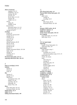 effects (Continued)
mapping, 110–111
modulation, 110–111
naming, 108–109
overview, 107
Reverb effect, 111–112
viewing, 109
wobble, 110–111
returns
adding, 80
multiple, 87–88
Reverb, 80–82
Instrument Racks, 111–112
Drum Rack pads, 117–119
viewing, 25–26, 91
envelopes
benefits, 64
breakpoints, 64–66, 68–69
copying, 70–71
creating, 62–63
curves, 65–66
drawing, 68
editing transitions, 68–69
fade-ins, 64–66
overview, 61–62
panning, 66–69
plug-ins, 71
samples (Instrument Racks), 103–106
slopes, 64–65
soloing, 64
unlinking, 69–71
zooming, 69
EQ (Drum Rack pads), 116–117
exporting video/movie files, 140–141
F
fade-ins (envelopes), 64–66
feedback
laptops, 31
returns, 85
sends, 85
files
opening, 22
playing, 22–23
video/movie
Arrangement View, 140
editing, 139–140
exporting, 140–141
importing, 139
Session View, 140
filters
Drum Rack pads, 119–123
Instrument Racks, 102–106
finding effects, 26–27
folders, 19–21
folding (Instrument Racks), 109
G
gain (Drum Rack pads), 123
General MIDI (Drum Rack pads), 120
groups
audio tracks
creating, 41
recording, 58–59
effects
Effect Racks, 88–89
Instrument Racks, 107–108
H
harmony (MIDI tracks), 48–49
headphones (laptops), 31
hiding. See viewing
hi-hats (Drum Rack pads), 120–123
hot swapping
Drum Rack pads, 114, 118–119
MIDI clips, 42–44
I
I/O. See input/output
importing
samples (Drum Rack pads), 114
video/movie files, 139
input/output
audio interface setup, 5
audio tracks
recording, 30, 47, 54–55
selecting microphone input, 30–31, 55
DJing setup, 129
returns. See returns
sends
click tracks, 84
creating, 81
Drum Rack pads, 118
feedback, 85
Pre/Post toggles, 84–85
viewing, 81
volume, 82
vocal tracks, 54–55
inserting. See adding
installations, multiple, 4
installing packs, 16–18
Instrument Racks
adding, 97–98
effects
chains, 107–108
Chorus, 109–111
folding, 109
groups, 107–108
macros, 110–111
mapping, 110–111
modulation, 110–111
naming, 108–109
overview, 107
Reverb, 111–112
Index
146
 