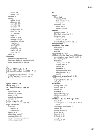viewing, 109
wobble, 110–111
overview, 97
samples
adding, 98–100
chains, 99–100
colors, 106–107
crossfader, 102
decay, 104
envelopes, 103–106
filters, 102–106
LFO, 104–106
loops, 102
macros, 102–106
mapping, 105–106
modulation, 103–106
snapping, 102
spreading, 106
stereo, 106
transposing, 101
wobble, 105–106
zones, 100–101
saving, 112
instruments
audio tracks. See audio tracks
Instrument Racks. See Instrument Racks
virtual instruments. See plug-ins
K
keyboard (MIDI tracks), 46–47
kick drums (Drum Rack pads), 114–117, 123
knobs
mapping to MIDI controllers, 131–133
polarity (Effect Racks macros), 91–92
L
laptops (feedback), 31
latency, setup, 7–8
LFO (Instrument Racks), 104–106
Live
authorization, 1–4
Browser. See Browser
colors, 11–12
multiple installations, 4
strengths of, 54
loading songs, delays, 131
Locators, scoring movies, 134–138
loops. See also clips
audio clips
creating, 33
trimming, 32, 41
benefits of, 54
editing loop points, 57
mashups (DJing), 52
samples (Instrument Racks), 102
setting loop points, 56
M
macros
Effects Racks
creating, 89–92
knob polarity, 91–92
naming, 91
Instrument Racks
effects, 110–111
samples, 102–106
mapping
Drum Rack pads, 120
Effect Rack parameters, 90–91
Instrument Racks
effects, 110–111
samples, 105–106
knobs to MIDI controllers, 131–133
mashups (loops), 52
metronomes (click tracks)
audio tracks, 31
creating, 84
sends, 84
microphones, 30–31, 55
MIDI clips. See also clips; loops; MIDI tracks
converting from audio clips, 33–35, 39–40
hot swapping, 42–44
MIDI Editor
deleting notes, 37–38
drawing notes, 38
opening, 35
previewing, 39
quantizing notes, 36–37
selecting notes, 36–37
size, 36
MIDI control surfaces (setup), 10–11
MIDI controllers
mapping knobs to, 131–133
setup, 8–9
MIDI Editor
deleting notes, 37–38
drawing notes, 38
opening, 35
previewing, 39
quantizing notes, 36–37
selecting notes, 36–37
size, 36
MIDI tracks. See also MIDI clips; tracks
bass, 39–40
converting from audio tracks, 33–35, 39–40,
48–49
converting to audio tracks, 47
creating, 46
deleting sections, 53
drums, 33–35
harmony, 48–49
keyboard, 46–47
naming, 40
recording, 46–47
Index
147
 