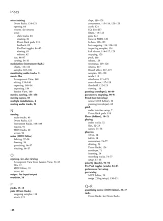 mixer/mixing
Drum Racks, 124–125
opening, 64
returns. See returns
sends
click tracks, 84
creating, 81
Drum Rack pads, 118
feedback, 85
Pre/Post toggles, 84–85
viewing, 81
volume, 82
size, 86–87
viewing, 34–35
modulation (Instrument Racks)
effects, 110–111
samples, 103–106
monitoring audio tracks, 31
movie files
Arrangement View, 140
editing, 139–140
exporting, 140–141
importing, 139
Session View, 140
movies, scoring, 134–138
moving scenes, 50
multiple installations, 4
muting audio tracks, 34
N
naming
audio tracks, 40
Drum Racks, 125
Instrument Racks, 108–109
macros, 91
MIDI tracks, 40
scenes, 50
notes (MIDI Editor)
deleting, 37–38
drawing, 38
quantizing, 36–37
selecting, 36–37
O
opening. See also viewing
Arrangment View from Session View, 52–53
files, 22
MIDI Editor, 35
mixer, 64
output. See input/output
overdubs, 58
P
packs, 15–18
pads (Drum Racks)
assigning samples, 114
attack, 123
claps, 119–120
compressor, 115–116, 121–123
crash, 124
EQ, 116–117
filters, 119–123
gain, 123
General MIDI, 120
hi-hats, 120–123
hot swapping, 114, 118–119
importing samples, 114
kick drums, 114–117, 123
mapping, 120
pitch, 118
release, 123
resonance, 119–120
returns, 117
Reverb effect, 117–119
samples, 119–120
sends, 118
sidechains, 121–123
snare drums, 117–119
threshold, 122–123
viewing, 114
panning (envelopes), 66–69
parameters, mapping, 90–91
Pencil tool (drawing)
notes (MIDI Editor), 38
panning (envelopes), 68
pitch
audio interface setup, 7
Drum Rack pads, 118
Places (folders), 19–21
playing
audio tracks, 32
files, 22–23
scenes, 55–56
plug-ins
32-bit, 14
64-bit, 14
automation, 74–77
deleting, 29
Drum Racks, 126
envelopes, 71
inserting, 29
recording tracks, 74–77
setup, 13–14
polarity (knobs), 91–92
Pre/Post toggles (sends), 84–85
preferences. See setup
previewing
MIDI Editor, 39
songs (DJing setup), 130–131
Q–R
quantizing notes (MIDI Editor), 36–37
racks
Drum Racks. See Drum Racks
Index
148
 