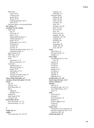 Effect Racks
chains, 92–95
creating, 87–88
groups, 88–89
macros, 89–92
mapping parameters, 90–91
zones, 94–95
Instrument Racks. See Instrument Racks
Raw setting, 131
recording. See also creating
audio tracks
bass, 39
click tracks, 31
drums, 31–32
editing additional takes, 57
editing loop points, 57
groups, 58–59
input/output, 30, 47, 54–55
monitoring, 31
overdubs, 58
overview, 29
selecting microphone input, 30–31, 55
setting loop points, 56
loops, benefits of, 54
MIDI tracks, 46–47
scenes (clips), 51
tracks
automation, 71–73
plug-in automation, 74–77
vocal tracks
additional takes, 57
editing loop points, 57
groups, 58–59
input/output, 54–55
overdubs, 58
selecting microphone input, 55
setting loop points, 56
release (Drum Rack pads), 123
resonance (Drum Rack pads), 119–120
returns
clips, 80
creating, 79–83
Drum Rack pads, 117
effects
adding, 80
multiple, 87–88
feedback, 85
input/output, 83–84
viewing, 79–80
Reverb effect, 80–82
Drum Rack pads, 117–119
Instrument Racks, 111–112
S
sample rate, 6–7
samples
Drum Rack pads, 116, 119–120
assigning, 114
importing, 114
Instrument Racks
adding, 98–100
chains, 99–100
colors, 106–107
crossfader, 102
decay, 104
envelopes, 103–106
filters, 102–106
LFO, 104–106
loops, 102
macros, 102–106
mapping, 105–106
modulation, 103–106
snapping, 102
spreading, 106
stereo, 106
transposing, 101
wobble, 105–106
zones, 100–101
saving
Drum Racks, 125
Instrument Racks, 112
templates, 15
scenes (clips)
consolidating time to a new
scene, 49
copying, 52
creating, 49
moving, 50
naming, 50
playing, 55–56
recording, 51
selecting, 50
stopping, 51
triggering, 49–51
scoring movies, 134–138
Search mode (Browser), 26–27
sections, deleting, 53
selecting
clips, 48, 50
microphone input, 30–31, 55
notes (MIDI Editor), 36–37
scenes, 50
sends
click tracks, 84
creating, 81
Drum Rack pads, 118
feedback, 85
Pre/Post toggles, 84–85
viewing, 81
volume, 82
Session View
Arrangement View comparison, 49
opening Arrangement View, 52–53
video/movie files, 140
setting loop points, 56
Index
149
 