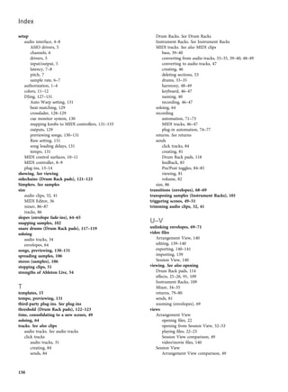 setup
audio interface, 4–8
ASIO drivers, 5
channels, 6
drivers, 5
input/output, 5
latency, 7–8
pitch, 7
sample rate, 6–7
authorization, 1–4
colors, 11–12
DJing, 127–131
Auto Warp setting, 131
beat-matching, 129
crossfader, 128–129
cue monitor system, 130
mapping knobs to MIDI controllers, 131–133
outputs, 129
previewing songs, 130–131
Raw setting, 131
song loading delays, 131
tempo, 131
MIDI control surfaces, 10–11
MIDI controller, 8–9
plug-ins, 13–14
showing. See viewing
sidechains (Drum Rack pads), 121–123
Simplers. See samples
size
audio clips, 32, 41
MIDI Editor, 36
mixer, 86–87
tracks, 86
slopes (envelope fade-ins), 64–65
snapping samples, 102
snare drums (Drum Rack pads), 117–119
soloing
audio tracks, 34
envelopes, 64
songs, previewing, 130–131
spreading samples, 106
stereo (samples), 106
stopping clips, 51
strengths of Ableton Live, 54
T
templates, 15
tempo, previewing, 131
third-party plug-ins. See plug-ins
threshold (Drum Rack pads), 122–123
time, consolidating to a new scenes, 49
soloing, 64
tracks. See also clips
audio tracks. See audio tracks
click tracks
audio tracks, 31
creating, 84
sends, 84
Drum Racks. See Drum Racks
Instrument Racks. See Instrument Racks
MIDI tracks. See also MIDI clips
bass, 39–40
converting from audio tracks, 33–35, 39–40, 48–49
converting to audio tracks, 47
creating, 46
deleting sections, 53
drums, 33–35
harmony, 48–49
keyboard, 46–47
naming, 40
recording, 46–47
soloing, 64
recording
automation, 71–73
MIDI tracks, 46–47
plug-in automation, 74–77
returns. See returns
sends
click tracks, 84
creating, 81
Drum Rack pads, 118
feedback, 85
Pre/Post toggles, 84–85
viewing, 81
volume, 82
size, 86
transitions (envelopes), 68–69
transposing samples (Instrument Racks), 101
triggering scenes, 49–51
trimming audio clips, 32, 41
U–V
unlinking envelopes, 69–71
video files
Arrangement View, 140
editing, 139–140
exporting, 140–141
importing, 139
Session View, 140
viewing. See also opening
Drum Rack pads, 114
effects, 25–26, 91, 109
Instrument Racks, 109
Mixer, 34–35
returns, 79–80
sends, 81
zooming (envelopes), 69
views
Arrangement View
opening files, 22
opening from Session View, 52–53
playing files, 22–23
Session View comparison, 49
video/movie files, 140
Session View
Arrangement View comparison, 49
Index
150
 
