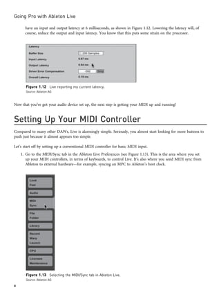 have an input and output latency at 6 milliseconds, as shown in Figure 1.12. Lowering the latency will, of
course, reduce the output and input latency. You know that this puts some strain on the processor.
Now that you’ve got your audio device set up, the next step is getting your MIDI up and running!
Setting Up Your MIDI Controller
Compared to many other DAWs, Live is alarmingly simple. Seriously, you almost start looking for more buttons to
push just because it almost appears too simple.
Let’s start off by setting up a conventional MIDI controller for basic MIDI input.
1. Go to the MIDI/Sync tab in the Ableton Live Preferences (see Figure 1.13). This is the area where you set
up your MIDI controllers, in terms of keyboards, to control Live. It’s also where you send MIDI sync from
Ableton to external hardware—for example, syncing an MPC to Ableton’s host clock.
Figure 1.12 Live reporting my current latency.
Source: Ableton AG
Figure 1.13 Selecting the MIDI/Sync tab in Ableton Live.
Source: Ableton AG
Going Pro with Ableton Live
8
 