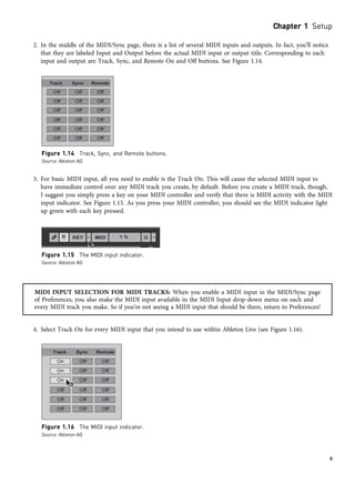 2. In the middle of the MIDI/Sync page, there is a list of several MIDI inputs and outputs. In fact, you’ll notice
that they are labeled Input and Output before the actual MIDI input or output title. Corresponding to each
input and output are Track, Sync, and Remote On and Off buttons. See Figure 1.14.
3. For basic MIDI input, all you need to enable is the Track On. This will cause the selected MIDI input to
have immediate control over any MIDI track you create, by default. Before you create a MIDI track, though,
I suggest you simply press a key on your MIDI controller and verify that there is MIDI activity with the MIDI
input indicator. See Figure 1.15. As you press your MIDI controller, you should see the MIDI indicator light
up green with each key pressed.
MIDI INPUT SELECTION FOR MIDI TRACKS: When you enable a MIDI input in the MIDI/Sync page
of Preferences, you also make the MIDI input available in the MIDI Input drop-down menu on each and
every MIDI track you make. So if you’re not seeing a MIDI input that should be there, return to Preferences!
4. Select Track On for every MIDI input that you intend to use within Ableton Live (see Figure 1.16).
Figure 1.14 Track, Sync, and Remote buttons.
Source: Ableton AG
Figure 1.15 The MIDI input indicator.
Source: Ableton AG
Figure 1.16 The MIDI input indicator.
Source: Ableton AG
Chapter 1 Setup
9
 