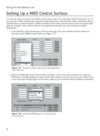 Setting Up a MIDI Control Surface
You may also wish to use one or more MIDI control surfaces, such as the Launchpad, APC40, Code, and so on. Or,
you may have a MIDI controller that, aside from having keyboard keys, also has knobs, sliders, and buttons. Keep in
mind that there are several variations of MIDI controllers on the market, and this section is more of a general setup
guide for controllers. There will most likely be some additional instructions from each individual controller’s
manufacturer.
1. In the MIDI/Sync page of Preferences, at the top of the page, select your controller from the farthest left
drop-down menu, labeled Control Surface (see Figure 1.17).
2. Choose the MIDI Input for the control surface (see Figure 1.18). In most cases, you’ll have two inputs per
MIDI device. Generally speaking, it’s always the first input. However, if you’re not sure or your control surface
is one of the more complex devices on the market, make sure you consult the device’s installation instructions.
Figure 1.17 Selecting a control surface in the Live preferences.
Source: Ableton AG
Figure 1.18 Selecting the MIDI Input for a control surface.
Source: Ableton AG
Going Pro with Ableton Live
10
 