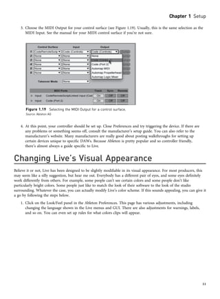 3. Choose the MIDI Output for your control surface (see Figure 1.19). Usually, this is the same selection as the
MIDI Input. See the manual for your MIDI control surface if you’re not sure.
4. At this point, your controller should be set up. Close Preferences and try triggering the device. If there are
any problems or something seems off, consult the manufacturer’s setup guide. You can also refer to the
manufacturer’s website. Many manufacturers are really good about posting walkthroughs for setting up
certain devices unique to specific DAWs. Because Ableton is pretty popular and so controller friendly,
there’s almost always a guide specific to Live.
Changing Live’s Visual Appearance
Believe it or not, Live has been designed to be slightly modifiable in its visual appearance. For most producers, this
may seem like a silly suggestion, but hear me out. Everybody has a different pair of eyes, and some eyes definitely
work differently from others. For example, some people can’t see certain colors and some people don’t like
particularly bright colors. Some people just like to match the look of their software to the look of the studio
surrounding. Whatever the case, you can actually modify Live’s color scheme. If this sounds appealing, you can give it
a go by following the steps below.
1. Click on the Look/Feel panel in the Ableton Preferences. This page has various adjustments, including
changing the language shown in the Live menus and GUI. There are also adjustments for warnings, labels,
and so on. You can even set up rules for what colors clips will appear.
Figure 1.19 Selecting the MIDI Output for a control surface.
Source: Ableton AG
Chapter 1 Setup
11
 