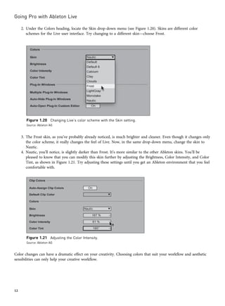 2. Under the Colors heading, locate the Skin drop-down menu (see Figure 1.20). Skins are different color
schemes for the Live user interface. Try changing to a different skin—choose Frost.
3. The Frost skin, as you’ve probably already noticed, is much brighter and cleaner. Even though it changes only
the color scheme, it really changes the feel of Live. Now, in the same drop-down menu, change the skin to
Nautic.
4. Nautic, you’ll notice, is slightly darker than Frost. It’s more similar to the other Ableton skins. You’ll be
pleased to know that you can modify this skin further by adjusting the Brightness, Color Intensity, and Color
Tint, as shown in Figure 1.21. Try adjusting these settings until you get an Ableton environment that you feel
comfortable with.
Color changes can have a dramatic effect on your creativity. Choosing colors that suit your workflow and aesthetic
sensibilities can only help your creative workflow.
Figure 1.20 Changing Live’s color scheme with the Skin setting.
Source: Ableton AG
Figure 1.21 Adjusting the Color Intensity.
Source: Ableton AG
Going Pro with Ableton Live
12
 
