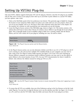 Setting Up VST/AU Plug-Ins
Like most DAWs, Ableton supports third-party VST and AU plug-ins. However, note that AU plug-ins are available
only for Mac users. If some of your plug-ins don’t show up or you’d like to point Ableton to a second VST folder,
you have options—take a look.
1. Click on the File/Folder panel of the Live preferences (not shown). This particular page is helpful for changing
the location of your temporary folder (where Live places your audio until you save your project), where you
can set up your template, and so on. We’ll get to these other important setup steps later in this chapter. For
the moment, let’s continue on with ensuring that your instruments are up and running.
2. Locate the Plug-In Sources section of the File/Folder page, shown in Figure 1.22. This section contains a few
options that you’ll want to know about. Rescan, for instance, forces Ableton to go through all of your plug-ins
again. This is especially handy if you’ve installed a plug-in while Live is running. Simply click the Rescan
button, and Live will re-detect all of your plug-ins, including new ones. No need to restart.
3. In the Plug-In Sources section, you can also determine whether you’d like to use AU or VST plug-ins at all. If
you’re running on a PC and you have multiple VSTs installed already on your computer, you may want to
take a look at the VST Plug-In Custom Folder function (see Figure 1.23) if your VSTs aren’t showing up.
Because different companies can sometimes install in different locations, you may want to use this option to
point Ableton to the correct location of your VSTs. See your VST’s documentation for where it installs by
default. And, reference the Ableton manual for setting up VSTs on a PC.
4. To ensure that all VSTs are available, close out of the Preferences and go to the Live Browser on the left. Look
under Plug-Ins. You may have to drag the Browser out to see the selection area fully. See Figure 1.24. If you’re
on a PC, you’ll see only the VST folder. Open the folder and ensure that all of your plug-ins are there.
Figure 1.22 The Plug-In Sources section and the Rescan button.
Source: Ableton AG
Figure 1.23 Use the VST Plug-In Custom Folder function to locate missing VSTs if they aren’t appearing in Live’s
Browser.
Source: Ableton AG
Chapter 1 Setup
13
 