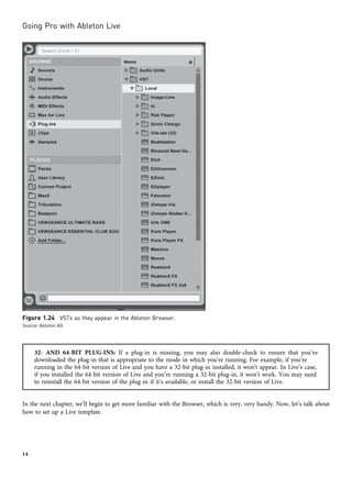 32- AND 64-BIT PLUG-INS: If a plug-in is missing, you may also double-check to ensure that you’ve
downloaded the plug-in that is appropriate to the mode in which you’re running. For example, if you’re
running in the 64-bit version of Live and you have a 32-bit plug-in installed, it won’t appear. In Live’s case,
if you installed the 64-bit version of Live and you’re running a 32-bit plug-in, it won’t work. You may need
to reinstall the 64-bit version of the plug-in if it’s available, or install the 32-bit version of Live.
In the next chapter, we’ll begin to get more familiar with the Browser, which is very, very handy. Now, let’s talk about
how to set up a Live template.
Figure 1.24 VSTs as they appear in the Ableton Browser.
Source: Ableton AG
Going Pro with Ableton Live
14
 