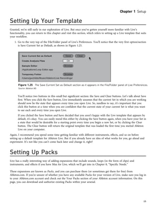 Setting Up Your Template
Granted, we’re still early in our exploration of Live. But once you’ve gotten yourself more familiar with Live’s
functionality, you can return to this chapter and visit this section, which refers to setting up a Live template that suits
your workflow.
1. Go to the very top of the File/Folder panel of Live’s Preferences. You’ll notice that the very first option/section
is Save Current Set as Default, as shown in Figure 1.25.
You’ll notice two buttons in this small but significant section: the Save and Clear buttons. Let’s talk about Save
first. When you click the Save button, Live immediately assumes that the current Set in which you are working
should now be the state that appears every time you open Live. So, needless to say, it’s important that you
click this button at a time when you are confident that the current state of your current Set is what you want
to see each and every time you open Live.
If you clicked the Save button and have decided that you aren’t happy with the Live template that appears by
default, it’s okay. You can easily mend this either by clicking the Save button again, when you have your Set in
a state that would be desirable for a starting point every time you begin a new Set, or by clicking the Clear
button. The Clear button will return the original template that was loaded the first time you started Ableton
Live on your computer.
Again, I recommend you spend some time getting familiar with different instruments, effects, and so on before
setting up a default template for Ableton Live. But if you already have an idea of what works for you, go ahead and
experiment. It’s not like you can’t come back later and change it, right?
Setting Up Packs
Live has a really interesting way of adding expansions that include sounds, loops (in the form of clips) and
instruments, and effects if you have Max for Live, which we’ll get into in Chapter 8, “Specific Needs.”
These expansions are known as Packs, and you can purchase them (or sometimes get them for free) from
Ableton.com. If you’re unsure of whether you have any available Packs for your version of Live, make sure you log in
to your Ableton.com account and check out the Your Packs section of your Ableton account information. On this
page, you can download and authorize existing Packs within your arsenal.
Figure 1.25 The Save Current Set as Default section as it appears in the File/Folder panel of Live Preferences.
Source: Ableton AG
Chapter 1 Setup
15
 