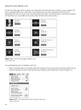 On the Your Packs page, shown in Figure 1.26, you’ll notice that Packs that aren’t currently on your computer will
have a Download button next to them. This is an indication that you need to download the Pack. Once it’s
downloaded, the next time you go to the Your Packs page, there will be an Authorize button. You’ll need to authorize
the Pack before you can actually use the patches, clips, and instrument presets within it.
Let’s go through the steps for installing a Pack now.
1. There is actually another way to do this. But for the moment, let’s just stick to the most obvious method. We can
talk about the other way later. Under the File menu in Ableton, select Install Pack, as shown in Figure 1.27.
Figure 1.26 The Your Packs page of Ableton.com.
Source: Ableton AG
Figure 1.27 The Install Pack function under the File menu.
Source: Ableton AG
Going Pro with Ableton Live
16
 