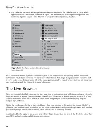 4. Any Packs that you install will always have their location noted under the Packs location in Places, which
appears inside the Live Browser, as shown in Figure 1.30. Whenever you’re lacking sound inspiration, you
need some clips that are just a little different, or you just want to experiment, click here.
Packs ensure that the Live experience continues to grow as you move forward. Because they provide new sounds,
instruments, MIDI effects, and more, you never know when the next Pack might change your entire workflow. And,
if you’re on the sound design/inventor side of the music spectrum, you’ll be pleased to know that you can create your
own Live Packs as well. See Chapter 8 for more information.
The Live Browser
We’re not completely finished with setup, but it’s a great time to continue our setup while incorporating an extremely
important section of Ableton Live—the Browser. Not only does this section of Ableton give you access to all of your
Ableton instruments, audio effects, and MIDI effects, but it also gives you access to your third-party plug-ins,
samples, clips, and more.
Within the Live Browser, I’d like to start with Places. I draw your attention to this section first because I feel it’s a
place that even someone who is new to Live but has ample audio experience will put to use right away. And, it makes
your existing sample libraries, effects libraries, drum libraries, and so on readily available.
Additionally, DJs who aspire to use Ableton Live will love Places because they can have all the directories where they
store MP3s and such readily available to drag into Ableton.
Figure 1.30 The Packs section of the Live Browser.
Source: Ableton AG
Going Pro with Ableton Live
18
 