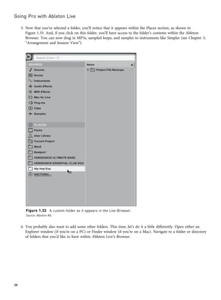 3. Now that you’ve selected a folder, you’ll notice that it appears within the Places section, as shown in
Figure 1.33. And, if you click on this folder, you’ll have access to the folder’s contents within the Ableton
Browser. You can now drag in MP3s, sampled loops, and samples to instruments like Simpler (see Chapter 3,
“Arrangement and Session View”).
4. You probably also want to add some other folders. This time, let’s do it a little differently. Open either an
Explorer window (if you’re on a PC) or Finder window (if you’re on a Mac). Navigate to a folder or directory
of folders that you’d like to have within Ableton Live’s Browser.
Figure 1.33 A custom folder as it appears in the Live Browser.
Source: Ableton AG
Going Pro with Ableton Live
20
 
