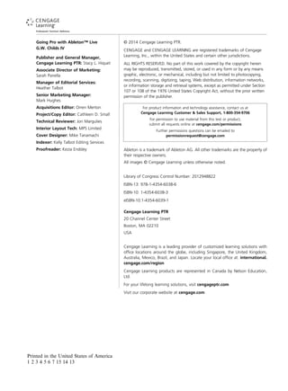 Going Pro with Ableton™ Live
G.W. Childs IV
Publisher and General Manager,
Cengage Learning PTR: Stacy L. Hiquet
Associate Director of Marketing:
Sarah Panella
Manager of Editorial Services:
Heather Talbot
Senior Marketing Manager:
Mark Hughes
Acquisitions Editor: Orren Merton
Project/Copy Editor: Cathleen D. Small
Technical Reviewer: Jon Margulies
Interior Layout Tech: MPS Limited
Cover Designer: Mike Tanamachi
Indexer: Kelly Talbot Editing Services
Proofreader: Kezia Endsley
© 2014 Cengage Learning PTR.
CENGAGE and CENGAGE LEARNING are registered trademarks of Cengage
Learning, Inc., within the United States and certain other jurisdictions.
ALL RIGHTS RESERVED. No part of this work covered by the copyright herein
may be reproduced, transmitted, stored, or used in any form or by any means
graphic, electronic, or mechanical, including but not limited to photocopying,
recording, scanning, digitizing, taping, Web distribution, information networks,
or information storage and retrieval systems, except as permitted under Section
107 or 108 of the 1976 United States Copyright Act, without the prior written
permission of the publisher.
For product information and technology assistance, contact us at
Cengage Learning Customer & Sales Support, 1-800-354-9706
For permission to use material from this text or product,
submit all requests online at cengage.com/permissions
Further permissions questions can be emailed to
permissionrequest@cengage.com
Ableton is a trademark of Ableton AG. All other trademarks are the property of
their respective owners.
All images © Cengage Learning unless otherwise noted.
Library of Congress Control Number: 2012948822
ISBN-13: 978-1-4354-6038-6
ISBN-10: 1-4354-6038-3
Cengage Learning PTR
20 Channel Center Street
Boston, MA 02210
USA
Cengage Learning is a leading provider of customized learning solutions with
office locations around the globe, including Singapore, the United Kingdom,
Australia, Mexico, Brazil, and Japan. Locate your local office at: international.
cengage.com/region
Cengage Learning products are represented in Canada by Nelson Education,
Ltd.
For your lifelong learning solutions, visit cengageptr.com
Visit our corporate website at cengage.com
Printed in the United States of America
1 2 3 4 5 6 7 15 14 13
eISBN-10:1-4354-6039-1
 