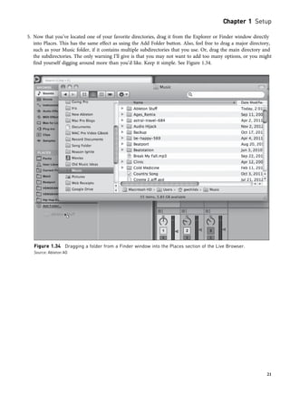 5. Now that you’ve located one of your favorite directories, drag it from the Explorer or Finder window directly
into Places. This has the same effect as using the Add Folder button. Also, feel free to drag a major directory,
such as your Music folder, if it contains multiple subdirectories that you use. Or, drag the main directory and
the subdirectories. The only warning I’ll give is that you may not want to add too many options, or you might
find yourself digging around more than you’d like. Keep it simple. See Figure 1.34.
Figure 1.34 Dragging a folder from a Finder window into the Places section of the Live Browser.
Source: Ableton AG
Chapter 1 Setup
21
 