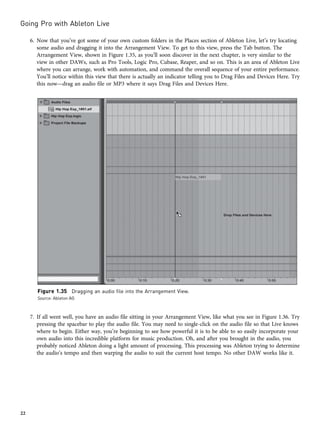 6. Now that you’ve got some of your own custom folders in the Places section of Ableton Live, let’s try locating
some audio and dragging it into the Arrangement View. To get to this view, press the Tab button. The
Arrangement View, shown in Figure 1.35, as you’ll soon discover in the next chapter, is very similar to the
view in other DAWs, such as Pro Tools, Logic Pro, Cubase, Reaper, and so on. This is an area of Ableton Live
where you can arrange, work with automation, and command the overall sequence of your entire performance.
You’ll notice within this view that there is actually an indicator telling you to Drag Files and Devices Here. Try
this now—drag an audio file or MP3 where it says Drag Files and Devices Here.
7. If all went well, you have an audio file sitting in your Arrangement View, like what you see in Figure 1.36. Try
pressing the spacebar to play the audio file. You may need to single-click on the audio file so that Live knows
where to begin. Either way, you’re beginning to see how powerful it is to be able to so easily incorporate your
own audio into this incredible platform for music production. Oh, and after you brought in the audio, you
probably noticed Ableton doing a light amount of processing. This processing was Ableton trying to determine
the audio’s tempo and then warping the audio to suit the current host tempo. No other DAW works like it.
Figure 1.35 Dragging an audio file into the Arrangement View.
Source: Ableton AG
Going Pro with Ableton Live
22
 