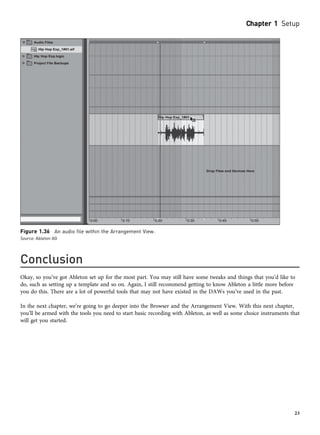 Conclusion
Okay, so you’ve got Ableton set up for the most part. You may still have some tweaks and things that you’d like to
do, such as setting up a template and so on. Again, I still recommend getting to know Ableton a little more before
you do this. There are a lot of powerful tools that may not have existed in the DAWs you’ve used in the past.
In the next chapter, we’re going to go deeper into the Browser and the Arrangement View. With this next chapter,
you’ll be armed with the tools you need to start basic recording with Ableton, as well as some choice instruments that
will get you started.
Figure 1.36 An audio file within the Arrangement View.
Source: Ableton AG
Chapter 1 Setup
23
 