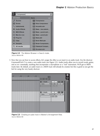 3. Now that you see how to access effects, let’s assign the effect as an insert to an audio track. Use the shortcut
Command/Ctrl+T to create a new audio track (see Figure 2.3). Audio tracks allow you to record vocals, guitar,
and so on—essentially, anything that incorporates a microphone or a “real” instrument. We’ll get to MIDI
tracks later. By default, an audio track or a MIDI track will already be created, but this is good so you get the
feel for using the very handy shortcut.
Figure 2.2 The Ableton Browser in Search mode.
Source: Ableton AG
Figure 2.3 Creating an audio track in Ableton’s Arrangement View.
Source: Ableton AG
Chapter 2 Ableton Production Basics
27
 