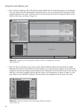 4. Now, with the Compressor still in the Browser search, double-click the actual device known as Compressor.
Your new audio track will automatically be selected because it was just created, and the Compressor will be
assigned instantly to this track. You’ll know this to be true because you’ll see the Compressor device at the
bottom of the screen, as shown in Figure 2.4.
5. Now let’s take one step back, just to prove a point. Because Ableton’s effects and instruments are added
differently from those in most DAWs, let’s learn another way to add and remove plug-ins. First, remove the
Compressor that you just created. You’ll currently see the Compressor in the lower-left corner of Live, near the
Help box, if you have it enabled. Click the title bar, where it says Compressor, as shown in Figure 2.5, and
press Delete on your QWERTY keyboard. This will remove the Compressor from the track as an insert.
Figure 2.4 Double-click the Compressor device so that it is assigned as an insert.
Source: Ableton AG
Figure 2.5 Click the title bar of the Compressor effect to remove it.
Source: Ableton AG
Going Pro with Ableton Live
28
 