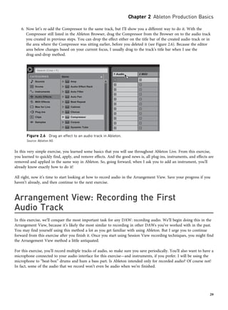 6. Now let’s re-add the Compressor to the same track, but I’ll show you a different way to do it. With the
Compressor still listed in the Ableton Browser, drag the Compressor from the Browser on to the audio track
you created in previous steps. You can drop the effect either on the title bar of the created audio track or in
the area where the Compressor was sitting earlier, before you deleted it (see Figure 2.6). Because the editor
area below changes based on your current focus, I usually drag to the track’s title bar when I use the
drag-and-drop method.
In this very simple exercise, you learned some basics that you will use throughout Ableton Live. From this exercise,
you learned to quickly find, apply, and remove effects. And the good news is, all plug-ins, instruments, and effects are
removed and applied in the same way in Ableton. So, going forward, when I ask you to add an instrument, you’ll
already know exactly how to do it!
All right, now it’s time to start looking at how to record audio in the Arrangement View. Save your progress if you
haven’t already, and then continue to the next exercise.
Arrangement View: Recording the First
Audio Track
In this exercise, we’ll conquer the most important task for any DAW: recording audio. We’ll begin doing this in the
Arrangement View, because it’s likely the most similar to recording in other DAWs you’ve worked with in the past.
You may find yourself using this method a lot as you get familiar with using Ableton. But I urge you to continue
forward from this exercise after you finish it. Once you start using Session View recording techniques, you might find
the Arrangement View method a little antiquated.
For this exercise, you’ll record multiple tracks of audio, so make sure you save periodically. You’ll also want to have a
microphone connected to your audio interface for this exercise—and instruments, if you prefer. I will be using the
microphone to “beat-box” drums and hum a bass part. Is Ableton intended only for recorded audio? Of course not!
In fact, some of the audio that we record won’t even be audio when we’re finished.
Figure 2.6 Drag an effect to an audio track in Ableton.
Source: Ableton AG
Chapter 2 Ableton Production Basics
29
 