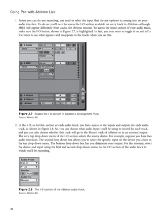 1. Before you can do any recording, you need to select the input that the microphone is coming into on your
audio interface. To do so, you’ll need to access the I-O section available on every track in Ableton—although
MIDI will appear differently from audio, for obvious reasons. To access the input section of your audio track,
make sure the I-O button, shown in Figure 2.7, is highlighted. In fact, you may want to toggle it on and off a
few times to see what appears and disappears in the tracks when you do this.
2. In the I-O, or In/Out, section of each audio track, you have access to the inputs and outputs for each audio
track, as shown in Figure 2.8. So, you can choose what audio input you’ll be using to record for each track,
and you can also choose whether this track will go to the Master track of Ableton or to an external output.
The very top drop-down menu of the I-O section selects the source device. For example, suppose you have two
audio interfaces. The second drop-down box allows you to select the specific input on the device you chose in
the top drop-down menu. The bottom drop-down box has you determine your output. For the moment, select
the device and input using the first and second drop-down menus in the I-O section of the audio track in
which you’ll be recording.
Figure 2.7 Enable the I-O section in Ableton’s Arrangement View.
Source: Ableton AG
Figure 2.8 The I-O section of the Ableton audio track.
Source: Ableton AG
Going Pro with Ableton Live
30
 