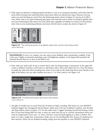 3. If the input you selected is working properly and there is a mic or an instrument attached, you’ll notice that the
levels will be moving in the small drop-down menu from which you selected your input. However, you may
notice you aren’t hearing any sound. First, the Monitoring section, shown in Figure 2.9, may be set to Off or
Auto. When Auto is on, input monitoring takes place only when the track is armed. In should be applied when
you want monitoring for this track to be active all the time, regardless of whether it’s armed. For the moment,
select Auto as your monitoring preference and ensure that the track is armed, also shown in Figure 2.9.
HEADPHONES: If you’re on a laptop, you may notice severe feedback when monitoring is enabled. If this
is the case, I highly recommend connecting a pair of headphones; speakers in the laptop will exacerbate the
situation because they are so close to the built-in mic.
4. Now, with your audio track set up to record, there’s only one thing missing: a metronome. In the upper-left
corner of Ableton’s interface, you’ll notice an odd button with a white and a black dot in it. Press this button
to enable the click track when recording time comes. If you click on the small drop-down menu directly to the
right of the button, you can select whether you want a 1- to 4-bar count-in. See Figure 2.10.
5. All right, it’s finally time to record! Press the F9 button to begin recording. This button on your QWERTY
keyboard triggers the Arrangement Record button, which rests at the top of Ableton’s interface, near the Play
and Stop buttons, shown in Figure 2.11. For this audio track, I suggest recording yourself beat-boxing a drum
beat. If your beat-boxing skills are rusty, as mine are, make sure you are in a private environment where you
won’t be embarrassed. If you can’t—or won’t—beat-box, record yourself tapping on a desk in rhythm. The
point is to take a rough piece of percussion. Make sure you do something like this, because it’s important for
later exercises. When you are finished recording, simply press the spacebar on your QWERTY keyboard.
Figure 2.9 The monitoring section of an Ableton audio track, and the track being armed.
Source: Ableton AG
Figure 2.10 The Metronome button and its pre-count options.
Source: Ableton AG
Chapter 2 Ableton Production Basics
31
 
