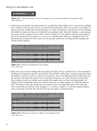 6. At this point, you should be the proud owner of a recorded beat within Ableton Live. It may not be a polished
beat—we’ll get to that part later—but it’s a percussive beat produced by either your mouth or your fingers. To
play the part back, simply press the spacebar again. Or, to play starting from a specific point in the recording,
click within the audio click where you would like the recording to start. Doing this will place a small, glowing
line, known as the arrangement insert marker, shown in Figure 2.12. This marker is used for many purposes,
but for the moment, let’s just regard it as a way to cue a specific region within the Arrangement View. Try
positioning this arrangement insert marker in a few positions within your recording and then stopping and
starting with the spacebar.
7. When you’ve got a feel for working with the transport, let’s take a look at a function that is very important for
building your arrangements, grooves, and melodies. Like all DAWs, Ableton has a standard Loop mode where
the sequencer cycles over and over a specific set of measures. This is very different from the looped clips and
the way they work within the Session View, but we’ll get to that later. Let’s stick with what you know first.
Before looping, check to see whether your recorded clip’s length is even, so that it will loop properly. For
example, if the recorded audio clip is nine measures long, trim it to eight measures so it will loop without a
hitch. Trimming is really easy: Simply move your mouse cursor to the upper-left corner of the audio clip.
Hover around this area until the cursor changes to a ], as shown in Figure 2.13. Once this appears, drag the
corner of the loop to the left. This will resize the clip to fit within a standard timeline.
Figure 2.12 Ableton’s arrangement insert marker.
Source: Ableton AG
Figure 2.11 The Record button, within the transport bar, at the top of Ableton’s Arrangement View.
Source: Ableton AG
Figure 2.13 Resizing an audio clip in Ableton’s Arrangement View.
Source: Ableton AG
Going Pro with Ableton Live
32
 