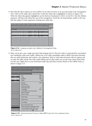 8. Now that the clip is sized to an even number, let me show you how to set up Loop mode in the Arrangement
View. Click on the audio clip’s colored bar, so that the whole clip is highlighted, as shown in Figure 2.14.
When the whole clip appears highlighted, use the shortcut Command+L (Ctrl+L on the PC). Now the Ableton
sequencer will loop only within this area of the arrangement. You’ll also see loop brackets, similar to the way
that they appear in most sequencers, framing your audio clip.
9. Okay, you’ve got a nice, rough, percussive beat looping and cut. Now let’s make it sound good by converting it
into something a little more usable. Ableton has a few really remarkable audio-to-MIDI conversion functions
that can make production and creation a fun experience. Keep in mind, these functions will not capture and
re-create the audio exactly. But with careful editing and an open mind, you can get some choice drum beats.
Try this now: Right-click on your beat-boxed audio clip and select Convert Drums to New MIDI Track, as
shown in Figure 2.15.
Figure 2.14 Looping an audio clip in Ableton’s Arrangement View.
Source: Ableton AG
Figure 2.15 Selecting Convert Drums to New MIDI Track from the contextual menu.
Source: Ableton AG
Chapter 2 Ableton Production Basics
33
 