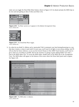 make sure you toggle the Show/Hide Mixer button, shown in Figure 2.19. Go ahead and play the MIDI clip on
its own and start getting an idea of what you’d like to fix.
11. So, what do you think? Is Ableton sad or spectacular? Did it reinterpret your beat-boxing/drumming in a way
that does it justice, or does it need work? In most cases, you’ll want to do light or even serious editing. And I’ll
tell you that for future reference, as you use the Convert Drums to New MIDI Track function, you’ll want to
get as clean of a recording as possible. But for the moment, it’s giving us great editing fodder! Let’s take a
look at the MIDI editor now. To access the MIDI editor, double-click on the MIDI clip in the Arrangement
View. The MIDI editor will appear at the bottom of the screen where the Drum Rack panel used to appear.
See Figure 2.20.
Figure 2.18 The Mixer section as it appears in the Ableton Arrangement View.
Source: Ableton AG
Figure 2.19 The Show/Hide Mixer toggle.
Source: Ableton AG
Figure 2.20 The MIDI editor in Ableton.
Source: Ableton AG
Chapter 2 Ableton Production Basics
35
 