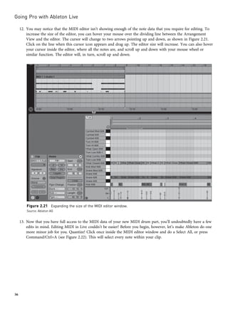 12. You may notice that the MIDI editor isn’t showing enough of the note data that you require for editing. To
increase the size of the editor, you can hover your mouse over the dividing line between the Arrangement
View and the editor. The cursor will change to two arrows pointing up and down, as shown in Figure 2.21.
Click on the line when this cursor icon appears and drag up. The editor size will increase. You can also hover
your cursor inside the editor, where all the notes are, and scroll up and down with your mouse wheel or
similar function. The editor will, in turn, scroll up and down.
13. Now that you have full access to the MIDI data of your new MIDI drum part, you’ll undoubtedly have a few
edits in mind. Editing MIDI in Live couldn’t be easier! Before you begin, however, let’s make Ableton do one
more minor job for you. Quantize! Click once inside the MIDI editor window and do a Select All, or press
Command/Ctrl+A (see Figure 2.22). This will select every note within your clip.
Figure 2.21 Expanding the size of the MIDI editor window.
Source: Ableton AG
Going Pro with Ableton Live
36
 