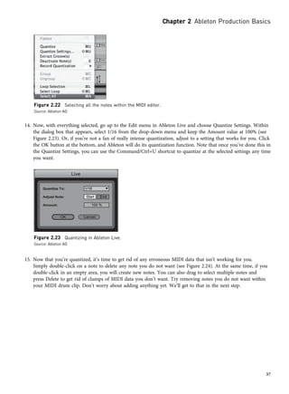 14. Now, with everything selected, go up to the Edit menu in Ableton Live and choose Quantize Settings. Within
the dialog box that appears, select 1/16 from the drop-down menu and keep the Amount value at 100% (see
Figure 2.23). Or, if you’re not a fan of really intense quantization, adjust to a setting that works for you. Click
the OK button at the bottom, and Ableton will do its quantization function. Note that once you’ve done this in
the Quantize Settings, you can use the Command/Ctrl+U shortcut to quantize at the selected settings any time
you want.
15. Now that you’re quantized, it’s time to get rid of any erroneous MIDI data that isn’t working for you.
Simply double-click on a note to delete any note you do not want (see Figure 2.24). At the same time, if you
double-click in an empty area, you will create new notes. You can also drag to select multiple notes and
press Delete to get rid of clumps of MIDI data you don’t want. Try removing notes you do not want within
your MIDI drum clip. Don’t worry about adding anything yet. We’ll get to that in the next step.
Figure 2.22 Selecting all the notes within the MIDI editor.
Source: Ableton AG
Figure 2.23 Quantizing in Ableton Live.
Source: Ableton AG
Chapter 2 Ableton Production Basics
37
 
